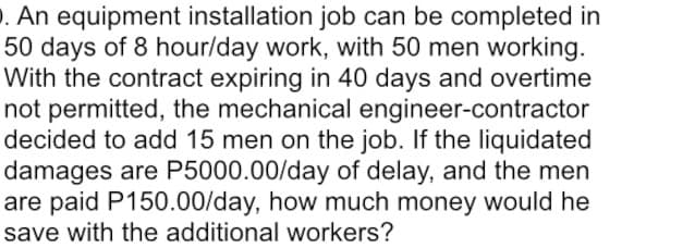 . An equipment installation job can be completed in
50 days of 8 hour/day work, with 50 men working.
With the contract expiring in 40 days and overtime
not permitted, the mechanical engineer-contractor
decided to add 15 men on the job. If the liquidated
damages are P5000.00/day of delay, and the men
are paid P150.00/day, how much money would he
save with the additional workers?
