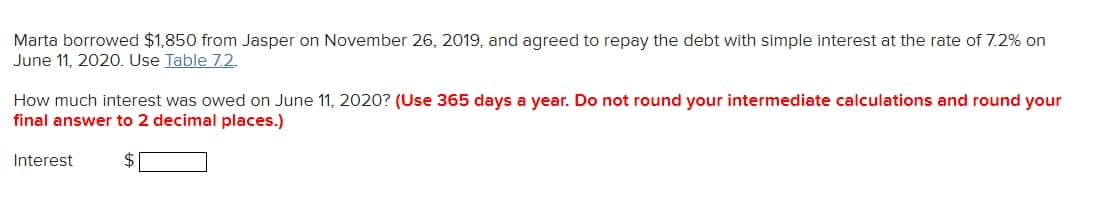 Marta borrowed $1,850 from Jasper on November 26, 2019, and agreed to repay the debt with simple interest at the rate of 7.2% on
June 11, 2020. Use Table 7.2.
How much interest was owed on June 11, 2020? (Use 365 days a year. Do not round your intermediate calculations and round your
final answer to 2 decimal places.)
Interest
