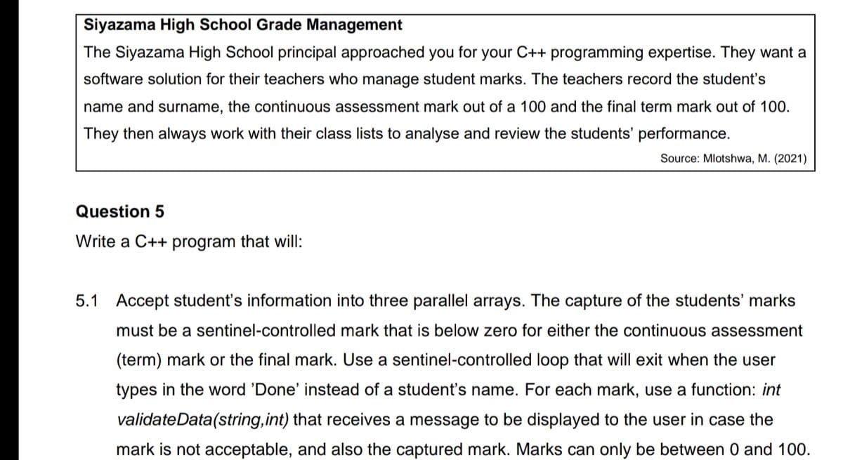 Siyazama High School Grade Management
The Siyazama High School principal approached you for your C++ programming expertise. They want a
software solution for their teachers who manage student marks. The teachers record the student's
name and surname, the continuous assessment mark out of a 100 and the final term mark out of 100.
They then always work with their class lists to analyse and review the students' performance.
Source: Mlotshwa, M. (2021)
Question 5
Write a C++ program that will:
5.1 Accept student's information into three parallel arrays. The capture of the students' marks
must be a sentinel-controlled mark that is below zero for either the continuous assessment
(term) mark or the final mark. Use a sentinel-controlled loop that will exit when the user
types in the word 'Done' instead of a student's name. For each mark, use a function: int
validateData(string,int) that receives a message to be displayed to the user in case the
mark is not acceptable, and also the captured mark. Marks can only be between 0 and 100.
