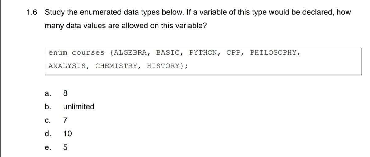 1.6 Study the enumerated data types below. If a variable of this type would be declared, how
many data values are allowed on this variable?
enum courses {ALGEBRA, BASIC, PYTHON, CPP, PHILOSOPHY,
ANALYSIS, CHEMISTRY, HISTORY};
а.
8
b.
unlimited
С.
7
d.
10
е.
LO
