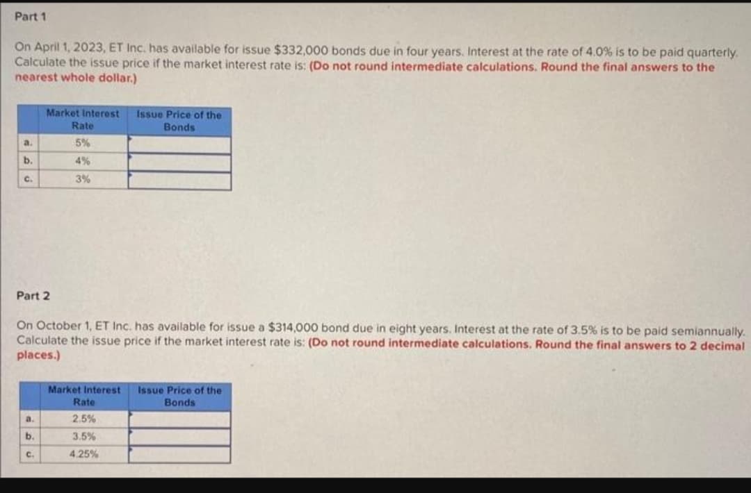 ### Calculating Bond Issue Prices

#### Part 1

**Scenario:**
On April 1, 2023, ET Inc. has a bond issue of $332,000 due in four years. Interest at the rate of 4.0% is to be paid quarterly. Calculate the issue price if the market interest rate is as follows:
- Do not round intermediate calculations.
- Round the final answers to the nearest whole dollar.

**Table:**

| Market Interest Rate | Issue Price of the Bonds |
|----------------------|--------------------------|
| a. 5%                |                          |
| b. 4%                |                          |
| c. 3%                |                          |

#### Part 2

**Scenario:**
On October 1, ET Inc. has a bond issue of $314,000 due in eight years. Interest at the rate of 3.5% is to be paid semiannually. Calculate the issue price if the market interest rate is as follows:
- Do not round intermediate calculations.
- Round the final answers to 2 decimal places.

**Table:**

| Market Interest Rate | Issue Price of the Bonds |
|----------------------|--------------------------|
| a. 2.5%              |                          |
| b. 3.5%              |                          |
| c. 4.25%             |                          |

**Instructions:**

1. **Determine Payment Amounts:**
   - For Part 1 (quarterly payments), calculate the interest payment per quarter by dividing the annual interest rate by 4.
   - For Part 2 (semiannual payments), calculate the interest payment per half-year by dividing the annual interest rate by 2.

2. **Calculate Present Value:**
   - Use the market interest rate to discount the future payments and the face value of the bond.

3. **Round Appropriately:**
   - Ensure intermediate calculations are not rounded.
   - For Part 1, round the final answer to the nearest whole dollar.
   - For Part 2, round the final answer to 2 decimal places.

This example teaches the concepts of bond pricing under different market conditions and the importance of accurate calculations.