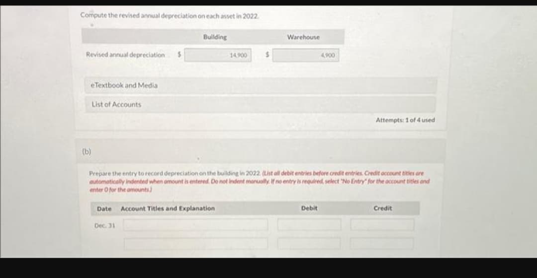 Compute the revised annual depreciation on each asset in 2022.
Revised annual depreciation $
eTextbook and Media
(b)
List of Accounts
Building
Date Account Titles and Explanation
Dec. 31
14,900
$
Warehouse
Prepare the entry to record depreciation on the building in 2022. (List all debit entries before credit entries. Credit account titles are
automatically indented when amount is entered. Do not indent manually. If no entry is required, select "No Entry" for the account titles and
enter O for the amounts)
4,900
Debit
Attempts: 1 of 4 used
Credit