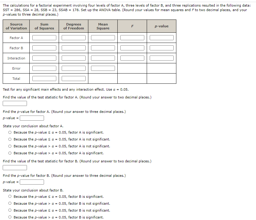 The calculations for a factorial experiment involving four levels of factor A, three levels of factor B, and three replications resulted in the following data:
ST = 286, SSA = 28, SSB = 23, SAB = 178. Set up the ANOVA table. (Round your values for mean squares and F to two decimal places, and your
p-values to three decimal places.)
Source
of Variation
Degrees
of Freedom
Sum
Mean
F
p-value
of Squares
Square
Factor A
Factor B
Interaction
Error
Total
Test for any significant main effects and any interaction effect. Use a = 0.05.
Find the value of the test statistic for factor A. (Round your answer to two decimal places.)
Find the p-value for factor A. (Round your answer to three decimal places.)
p-value =
State your conclusion about factor A.
Because the p-value s a = 0.05, factor A is significant.
Because the p-value s a = 0.05, factor A is not significant.
Because the p-value > a = 0.05, factor A is not significant.
Because the p-value > a = 0.05, factor A is significant.
Find the value of the test statistic for factor B. (Round your answer to two decimal places.)
Find the p-value for factor B. (Round your answer to three decimal places.)
p-value =|
State your conclusion about factor B.
Because the p-value s a = 0.05, factor B is significant.
Because the p-value > a = 0.05, factor B is not significant.
Because the p-value s a = 0.05, factor B is not significant.
Because the p-value > a = 0.05, factor B is significant.
