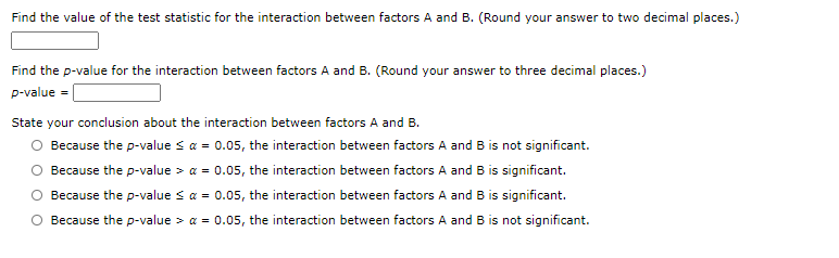 Find the value of the test statistic for the interaction between factors A and B. (Round your answer to two decimal places.)
Find the p-value for the interaction between factors A and B. (Round your answer to three decimal places.)
p-value = [
State your conclusion about the interaction between factors A and B.
O Because the p-value s a = 0.05, the interaction between factors A and B is not significant.
Because the p-value > a = 0.05, the interaction between factors A and B is significant.
Because the p-value sa = 0.05, the interaction between factors A and B is significant.
Because the p-value > a = 0.05, the interaction between factors A and B is not significant.
