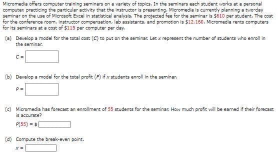 Micromedia offers computer training seminars on a variety of topics. In the seminars each student works at a personal
computer, practicing the particular activity that the instructor is presenting. Micromedia is currently planning a two-day
seminar on the use of Microsoft Excel in statistical analysis. The projected fee for the seminar is $610 per student. The cost
for the conference room, instructor compensation, lab assistants, and promotion is $12,160. Micromedia rents computers
for its seminars at a cost of $115 per computer per day.
(a) Develop a model for the total cost (C) to put on the seminar. Let x represent the number of students who enroll in
the seminar.
C =
(b) Develop a model for the total profit (P) if x students enroll in the seminar.
P =
(c) Micromedia has forecast an enrollment of 55 students for the seminar. How much profit will be earned if their forecast
is accurate?
P(55) = $
(d) Compute the break-even point.
