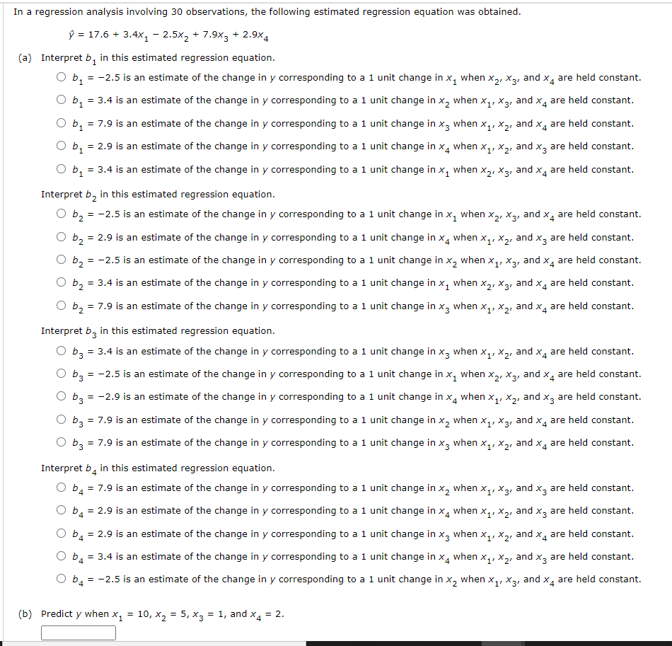 In a regression analysis involving 30 observations, the following estimated regression equation was obtained.
Ў %3D 17.6 + 3.4х, - 2.5х, + 7.9х; + 2.9х4
(a) Interpret b, in this estimated regression equation.
O b, = -2.5 is an estimate of the change in y corresponding to a 1 unit change in x, when x,, x3, and x, are held constant.
O b, = 3.4 is an estimate of the change in y corresponding to a 1 unit change in x, when x,, x3, and x, are held constant.
O b, = 7.9 is an estimate of the change in y corresponding to a 1 unit change in x, when x,, x2, and x4 are held constant.
= 2.9 is an estimate of the change in y corresponding to a 1 unit change in x, when x,, X2, and x, are held constant.
O b1
= 3.4 is an estimate of the change in y corresponding to a 1 unit change in x, when x,, X3, and x, are held constant.
O b1
Interpret b, in this estimated regression equation.
b2
= -2.5 is an estimate of the change in y corresponding to a 1 unit change in x, when x,, x3, and x are held constant.
b2
= 2.9 is an estimate of the change in y corresponding to a 1 unit change in x, when x,, X2, and x3 are held constant.
b2
= -2.5 is an estimate of the change in y corresponding to a 1 unit change in x, when x,, x3, and x, are held constant.
O b2
= 3.4 is an estimate of the change in y corresponding to a 1 unit change in x, when x,, X3, and x, are held constant.
O b2
= 7.9 is an estimate of the change in y corresponding to a 1 unit change in x, when x,, x,, and x, are held constant.
Interpret b, in this estimated regression equation.
b3
= 3.4 is an estimate of the change in y corresponding to a 1 unit change in x, when x,, x,, and x, are held constant.
b3
= -2.5 is an estimate of the change in y corresponding to a 1 unit change in x, when x,, X3, and x4 are held constant.
b3
= -2.9 is an estimate of the change in y corresponding to a 1 unit change in x, when x,, x,, and x3 are held constant.
O b3 = 7.9 is an estimate of the change in y corresponding to a 1 unit change in x, when x,, x3, and x4 are held constant.
O bz = 7.9 is an estimate of the change in y corresponding to a 1 unit change in x, when x,, x,, and x, are held constant.
3.
Interpret b, in this estimated regression equation.
O ba = 7.9 is an estimate of the change in y corresponding to a 1 unit change in x, when x,, x3, and x, are held constant.
4
O b, = 2.9 is an estimate of the change in y corresponding to a 1 unit change in x, when x,, x2, and x3 are held constant.
4
O b4 = 2.9 is an estimate of the change in y corresponding to a 1 unit change in x, when x,, x2, and x4 are held constant.
O b, = 3.4 is an estimate of the change in y corresponding to a 1 unit change in x.
when
and x, are held constant.
b4
= -2.5 is an estimate of the change in y corresponding to a 1 unit change in x, when x,, x3, and x, are held constant.
(b) Predict y when x,
10, x, = 5, x3 = 1, and x.
= 2.
=
