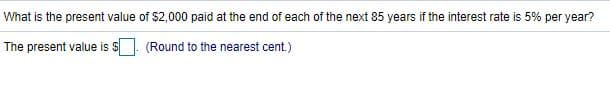 What is the present value of $2,000 paid at the end of each of the next 85 years if the interest rate is 5% per year?
The present value is $
(Round to the nearest cent.)
