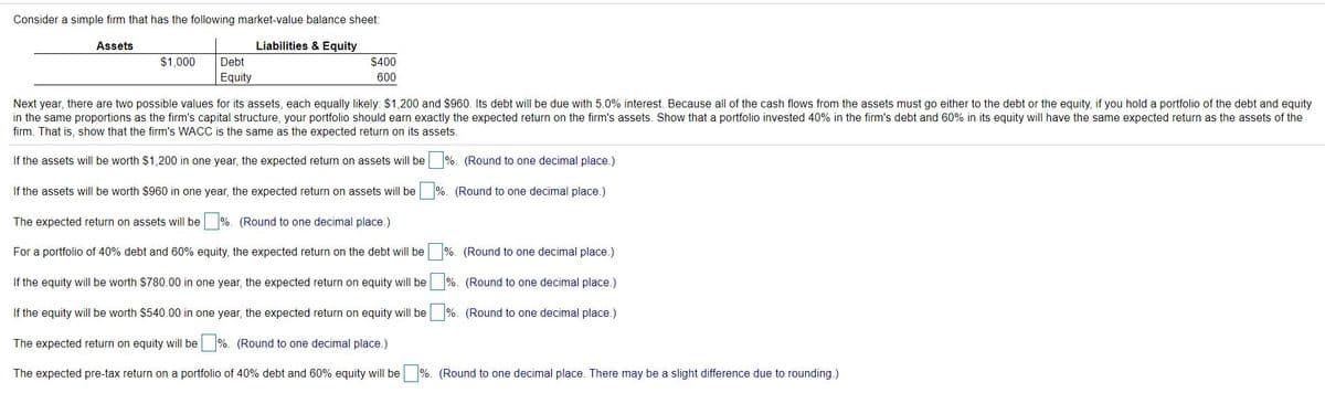 Consider a simple firm that has the following market-value balance sheet:
Assets
Liabilities & Equity
$1,000
Debt
$400
Equity
600
Next year, there are two possible values for its assets, each equally likely: $1,200 and $960. Its debt will be due with 5.0% interest. Because all of the cash flows from the assets must go either to the debt or the equity, if you hold a portfolio of the debt and equity
in the same proportions as the firm's capital structure, your portfolio should earn exactly the expected return on the firm's assets. Show that a portfolio invested 40% in the firm's debt and 60% in its equity will have the same expected return as the assets of the
firm. That is, show that the firm's WACC is the same as the expected return on its assets.
If the assets will be worth $1,200 in one year, the expected return on assets will be %. (Round to one decimal place.)
If the assets will be worth $960 in one year, the expected return on assets will be
%. (Round to one decimal place.)
The expected return on assets will be %. (Round to one decimal place.)
For a portfolio of 40% debt and 60% equity, the expected return on the debt will be
%. (Round to one decimal place.)
If the equity will be worth $780.00 in one year, the expected return on equity will be
%. (Round to one decimal place.)
If the equity will be worth $540.00 in one year, the expected return on equity will be
%. (Round to one decimal place.)
The expected return on equity will be
%. (Round to one decimal place.)
The expected pre-tax return on a portfolio of 40% debt and 60% equity will be %. (Round to one decimal place. There may be a slight difference due to rounding.)
