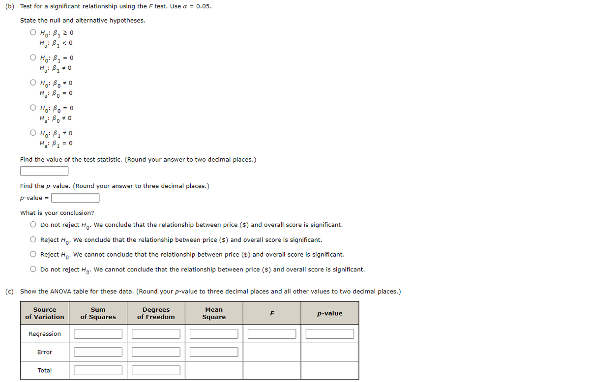 (b) Test for a significant relationship using the F test. Use a = 0.05.
State the null and alternative hypotheses.
O Ho: B1 2 0
H3:ßq < 0
O Ho: B1 = 0
H: B, # 0
O Ho: Bo *0
H: Bo = 0
O Ho: Bo = 0
H: Bo = 0
O Ho: B1 0
H: B, = 0
Find the value of the test statistic. (Round your answer to two decimal places.)
Find the p-value. (Round your answer to three decimal places.)
p-value =
What is your conclusion?
O Do not reject Ho. We conclude that the relationship between price ($) and overall score is significant.
Reject Ho. We conclude that the relationship between price ($) and overall score is significant.
O Reject H,. We cannot conclude that the relationship between price ($) and overall score is significant.
Do not reject Ho: We cannot conclude that the relationship between price ($) and overall score is significant.
(c) Show the ANOVA table for these data. (Round your p-value to three decimal places and all other values to two decimal places.)
Degrees
of Freedom
Source
Sum
Mean
p-value
of Variation
of Squares
Square
Regression
Error
Total
