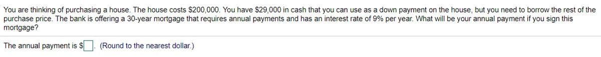 You are thinking of purchasing a house. The house costs $200,000. You have $29,000 in cash that you can use as a down payment on the house, but you need to borrow the rest of the
purchase price. The bank is offering a 30-year mortgage that requires annual payments and has an interest rate of 9% per year. What will be your annual payment if you sign this
mortgage?
The annual payment is $
(Round to the nearest dollar.)

