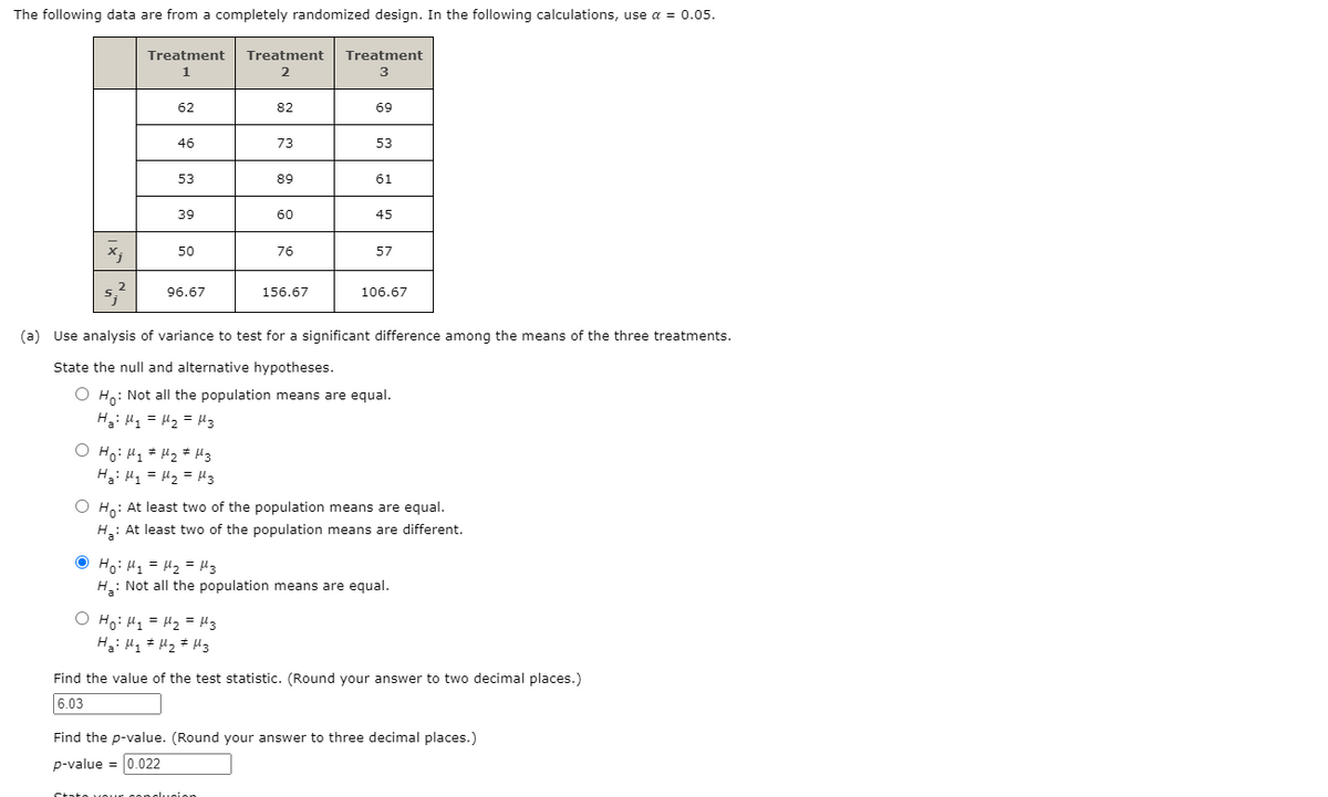 The following data are from a completely randomized design. In the following calculations, use a = 0.05.
Treatment
Treatment
Treatment
1
3
62
82
69
46
73
53
53
89
61
39
60
45
50
76
57
96.67
156.67
106.67
(a) Use analysis of variance to test for a significant difference among the means of the three treatments.
State the null and alternative hypotheses.
O Ho: Not all the population means are equal.
H3: H1 = H2 = H3
O Ho: Hq # Hz # H3
Ha: H1 = H2 = H3
O H: At least two of the population means are equal.
H: At least two of the population means are different.
O Ho: H1 = H2 = H3
H: Not all the population means are equal.
O Ho: Hq = H2 = H3
Find the value of the test statistic. (Round your answer to two decimal places.)
6.03
Find the p-value. (Round your answer to three decimal places.)
p-value = 0.022
