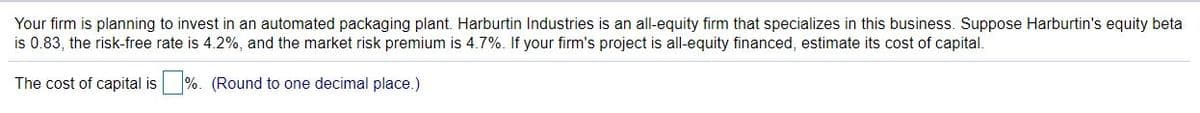 Your firm is planning to invest in an automated packaging plant. Harburtin Industries is an all-equity firm that specializes in this business. Suppose Harburtin's equity beta
is 0.83, the risk-free rate is 4.2%, and the market risk premium is 4.7%. If your firm's project is all-equity financed, estimate its cost of capital.
The cost of capital is
%. (Round to one decimal place.)
