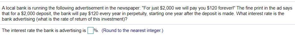 A local bank is running the following advertisement in the newspaper: "For just $2,000 we will pay you $120 forever!" The fine print in the ad says
that for a $2,000 deposit, the bank will pay $120 every year in perpetuity, starting one year after the deposit is made. What interest rate is the
bank advertising (what is the rate of return of this investment)?
The interest rate the bank is advertising is
%. (Round to the nearest integer.)
