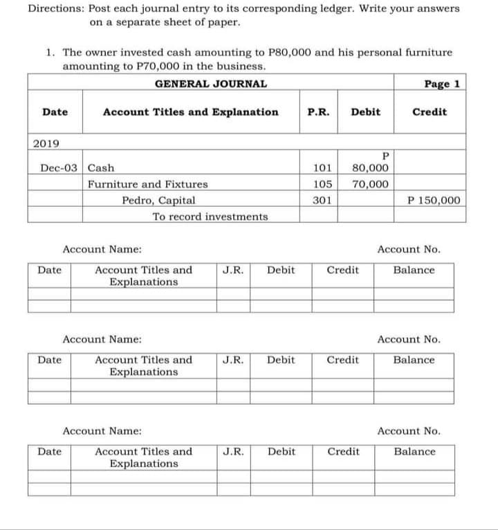 Directions: Post each journal entry to its corresponding ledger. Write your answers
on a separate sheet of paper.
1. The owner invested cash amounting to P80,000 and his personal furniture
amounting to P70,000 in the business.
GENERAL JOURNAL
Page 1
Date
Account Titles and Explanation
P.R.
Debit
Credit
2019
Dec-03 Cash
101
80,000
Furniture and Fixtures
Pedro, Capital
To record investments
105
70,000
301
P 150,000
Account Name:
Account No.
Account Titles and
Explanations
Date
J.R.
Debit
Credit
Balance
Account Name:
Account No.
Account Titles and
Explanations
Date
J.R.
Debit
Credit
Balance
Account Name:
Account No.
Account Titles and
Explanations
Date
J.R.
Debit
Credit
Balance
