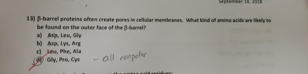 September 18, 2018
13) B-barrel proteins often create pores in cellular membranes. What kind of amino acids are likely to
be found on the outer face of the B-barrel?
a) Asp, Leu, Gly
b) Asp, Lys, Arg
c) Léu, Phe, Ala
d Gly, Pro, Cys
- all renpolar
acid rescidues:
