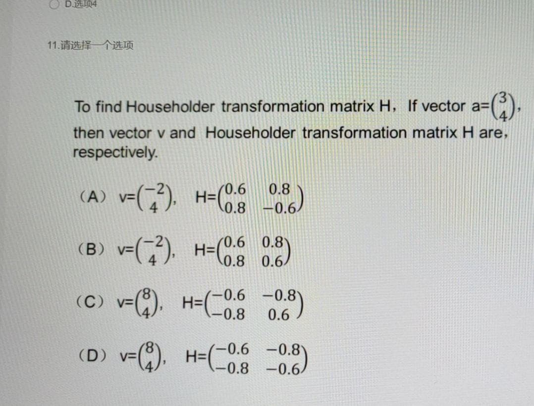 O DEIn4
11.请选择一个选项
To find Householder transformation matrix H, If vector a=
then vector v and Householder transformation matrix H are,
respectively.
(A) v=(). H=( )
0.8
0.8 -0.6/
(B) v-().
H=(0.6 0.8)
0.8 0.6/
(C) v=(8). H=(-0.6 -0.8)
(D) v=). H-( )
-0.6 -0.8
H=D
-0.8 -0.6
