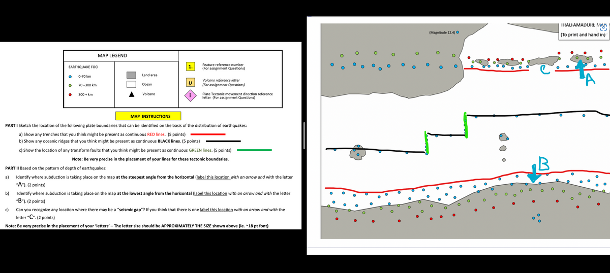 b)
EARTHQUAKE FOCI
0-70 km
70-300 km
c)
MAP LEGEND
300 + km
Land area
Ocean
Volcano
1.
U
Feature reference number
(For assignment Questions)
Volcano reference letter
(For assignment Questions)
MAP INSTRUCTIONS
PART I Sketch the location of the following plate boundaries that can be identified on the basis of the distribution of earthquakes:
a) Show any trenches that you think might be present as continuous RED lines. (5 points)
b) Show any oceanic ridges that you think might be present as continuous BLACK lines. (5 points)
c) Show the location of any transform faults that you think might be present as continuous GREEN lines. (5 points)
Note: Be very precise in the placement of your lines for these tectonic boundaries.
Plate Tectonic movement direction reference
letter (For assignment Questions)
PART II Based on the pattern of depth of earthquakes:
a)
Identify where subduction is taking place on the map at the steepest angle from the horizontal (label this location with an arrow and with the letter
"A"). (2 points)
Identify where subduction is taking place on the map at the lowest angle from the horizontal (label this location with an arrow and with the letter
"B"). (2 points)
Can you recognize any location where there may be a "seismic gap"? If you think that there is one label this location with an arrow and with the
letter "C". (2 points)
Note: Be very precise in the placement of your 'letters' - The letter size should be APPROXIMATELY THE SIZE shown above (ie. ~18 pt font)
O
(Magnitude 12.4) O
O
O
O
O
B
O
TRALFAMADORE MA
(To print and hand in)
O
O
О