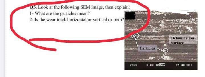 Q5. Look at the following SEM image, then explain:
1- What are the particles mean?
2- Is the wear track horizontal or vertical or both?
20kV
Particles O
X100 100
Delamination
surface
15 40 SEI