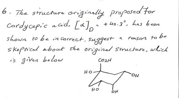 6. The structure originally proposed for
Cordycepic acid, [a] = + 40.3°, has been
shown to be in correct, suggest
reason to be
skeptical about the original structure, which
is given below.
CO2H
HO
Not
OH
HO
OH