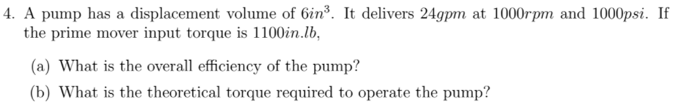 4. A pump has a displacement volume of 6in³. It delivers 24gpm at 1000rpm and 1000psi. If
the prime mover input torque is 1100in.lb,
(a) What is the overall efficiency of the pump?
(b) What is the theoretical torque required to operate the pump?
