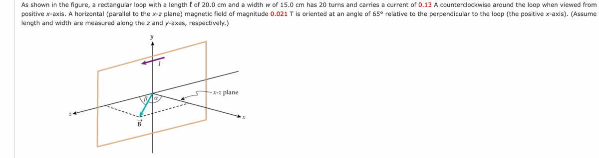 As shown in the figure, a rectangular loop with a length { of 20.0 cm and a width w of 15.0 cm has 20 turns and carries a current of 0.13 A counterclockwise around the loop when viewed from
positive x-axis. A horizontal (parallel to the x-z plane) magnetic field of magnitude 0.021 T is oriented at an angle of 65° relative to the perpendicular to the loop (the positive x-axis). (Assume
length and width are measured along the z and y-axes, respectively.)
-x-z plane
B
