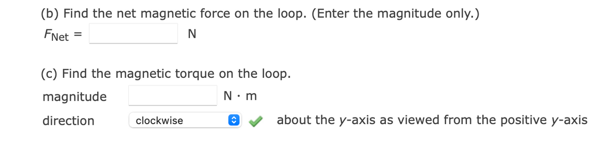 (b) Find the net magnetic force on the loop. (Enter the magnitude only.)
FNet
N
(c) Find the magnetic torque on the loop.
magnitude
N: m
direction
clockwise
about the y-axis as viewed from the positive y-axis
