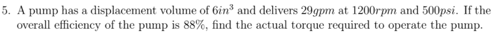 5. A pump has a displacement volume of 6in³ and delivers 29gpm at 1200rpm and 500psi. If the
overall efficiency of the pump is 88%, find the actual torque required to operate the pump.
