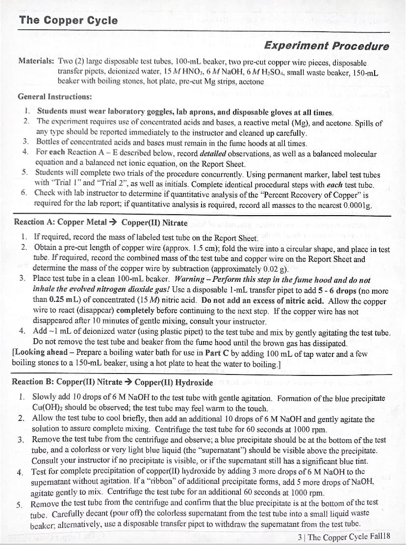 The Copper Cycle
Experiment Procedure
Materials: Two (2) large disposable test tubes, l00-mL beaker, two pre-cut copper wire pieces, disposable
transfer pipets, deionized water, 15 M HNO3, 6 M NaOH, 6 M H2SO4, small waste beaker, 150-mL
beaker with boiling stones, hot plate, pre-cut Mg strips, acctone
General Instructions:
1. Students must wear laboratory goggles, lab aprons, and disposable gloves at all times.
2. The experiment requires use of concentrated acids and bases, a reactive metal (Mg), and acetone. Spills of
any type should be reported immediately to the instructor and cleaned up carefully.
3. Bottles of concentrated acids and bases must remain in the fume hoods at all times.
4. For each Reaction A - E described below, record detailed observations, as well as a balanced molecular
equation and a balanced net ionic equation, on the Report Sheet.
5. Students will complete two trials of the procedure concurrently. Using permanent marker, label test tubes
with "Trial I" and "Trial 2", as well as initials. Complete identical procedural steps with each test tube.
6. Check with lab instructor to determine if quantitative analysis of the "Percent Recovery of Copper" is
required for the lab report; if quantitative analysis is required, record all masses to the nearest 0,000lg.
Reaction A: Copper Metal → Copper(II) Nitrate
1. If required, record the mass of labeled test tube on the Report Sheet.
2. Obtain a pre-cut length of copper wire (approx. 1.5 cm); fold the wire into a circular shape, and place in test
tube. If required, record the combined mass of the test tube and copper wire on the Report Sheet and
determine the mass of the copper wire by subtraction (approximately 0.02 g).
3. Place test tube in a clean 100-mL beaker. Warning - Perform this step in the fume hood and do not
inhale the evolved nitrogen dioxide gas! Use a disposable 1-mL transfer pipet to add 5 - 6 drops (no more
than 0.25 mL) of concentrated (15 M) nitric acid. Do not add an excess of nitric acid. Allow the copper
wire to react (disappear) completely before continuing to the next step. If the copper wire has not
disappeared after 10 minutes of gentle mixing, consult your instructor.
4. Add -l mL of deionized water (using plastic pipet) to the test tube and mix by gently agitating the test tube.
Do not remove the test tube and beaker from the fume hood until the brown gas has dissipated.
[Looking ahead – Prepare a boiling water bath for use in Part C by adding 100 mL of tap water and a few
boiling stones to a 150-mL beaker, using a hot plate to heat the water to boiling.]
Reaction B: Copper(II) Nitrate > Copper(II) Hydroxide
1. Slowly add 10 drops of 6 M NAOH to the test tube with gentle agitation. Fomation of the blue precipitate
Cu(OH)2 should be observed; the test tube may feel warm to the touch.
2. Allow the test tube to cool briefly, then add an additional 10 drops of 6 M NAOH and gently agitate the
solution to assure complete mixing. Centrifuge the test tube for 60 seconds at 1000 rpm.
3. Remove the test tube from the centrifuge and observe; a blue precipitate should be at the bottom of the test
tube, and a colorless or very light blue liquid (the "supernatant") should be visible above the precipitate.
Consult your instructor if no precipitate is visible, or if the supernatant still has a significant blue tint.
4. Test for complete precipitation of copper(II) hydroxide by adding 3 more drops of 6 M NaOH to the
supernatant without agitation. If a “ribbon" of additional precipitate forms, add 5 more drops of NaOH,
agitate gently to mix. Centrifuge the test tube for an additional 60 seconds at 1000 rpm.
Remove the test tube from the centrifuge and confirm that the blue precipitate is at the bottom of the test
5.
tube. Carefully decant (pour off) the colorless supernatant from the test tube into a small liquid waste
beaker; alternatively, use a disposable transfer pipet to withdraw the supematant from the test tube.
3| The Copper Cycle Fall 18
