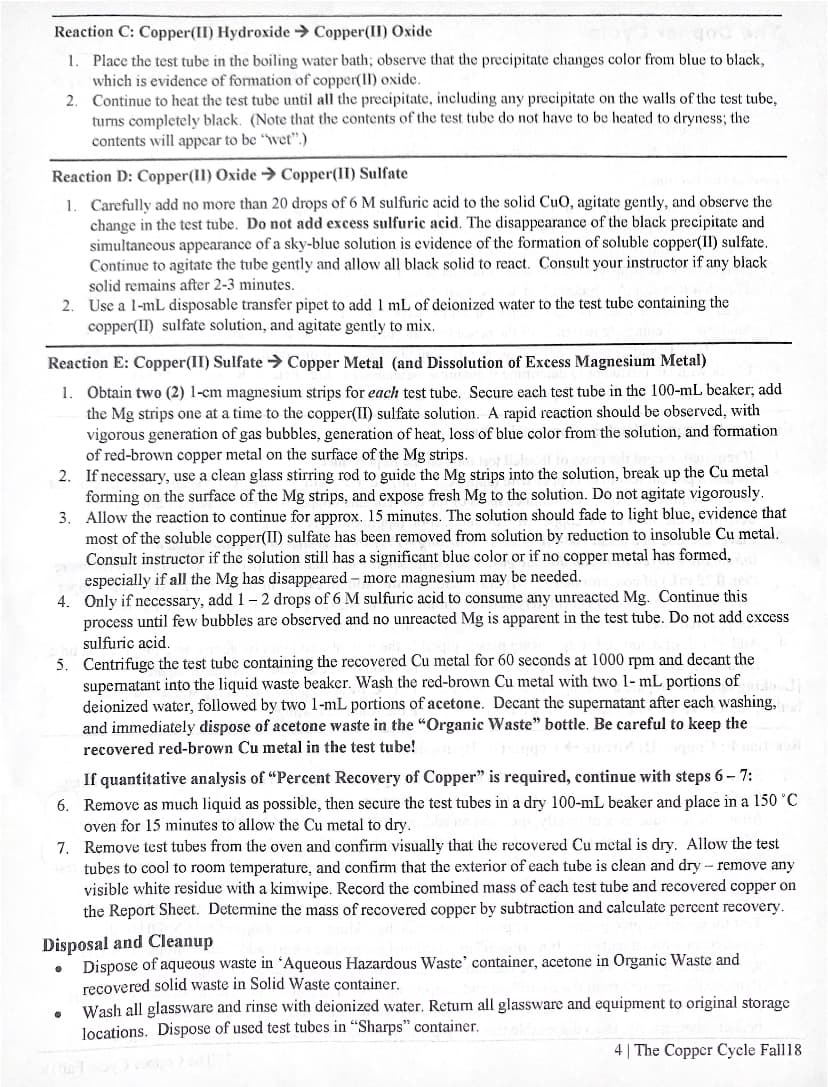 Reaction C: Copper(II) Hydroxide > Copper(II) Oxide
1. Place the test tube in the boiling water bath; observe that the precipitate changes color from blue to black,
which is evidence of formation of copper(II) oxide.
Continue to heat the test tube until all the precipitate, including any precipitate on the walls of the test tube,
turns completely black. (Note that the contents of the test tube do not have to be heated to dryness; the
contents will appear to be "wet".)
2.
Reaction D: Copper(II) Oxide → Copper(II) Sulfate
1. Carefully add no more than 20 drops of 6 M sulfuric acid to the solid CuO, agitate gently, and observe the
change in the test tube. Do not add excess sulfuric acid. The disappearance of the black precipitate and
simultaneous appearance of a sky-blue solution is evidence of the formation of soluble copper(II) sulfate.
Continue to agitate the tube gently and allow all black solid to react. Consult your instructor if any black
solid remains after 2-3 minutes.
2. Use a l-mL disposable transfer pipet to add 1 mL of deionized water to the test tube containing the
copper(II) sulfate solution, and agitate gently to mix.
Reaction E: Copper(II) Sulfate > Copper Metal (and Dissolution of Excess Magnesium Metal)
1. Obtain two (2) 1-cm magnesium strips for each test tube. Secure each test tube in the 100-mL beaker; add
the Mg strips one at a time to the copper(II) sulfate solution. A rapid reaction should be observed, with
vigorous generation of gas bubbles, generation of heat, loss of blue color from the solution, and formation
of red-brown copper metal on the surface of the Mg strips.
2. If necessary, use a clean glass stirring rod to guide the Mg strips into the solution, break up the Cu metal
forming on the surface of the Mg strips, and expose fresh Mg to the solution. Do not agitate vigorously.
3. Allow the reaction to continue for approx. 15 minutes. The solution should fade to light blue, evidence that
most of the soluble copper(II) sulfate has been removed from solution by reduction to insoluble Cu metal.
Consult instructor if the solution still has a significant blue color or if no copper metal has formed,
especially if all the Mg has disappeared - more magnesium may be needed.
4. Only if necessary, add 1-2 drops of 6 M sulfuric acid to consume any unreacted Mg. Continue this
process until few bubbles are observed and no unreacted Mg is apparent in the test tube. Do not add excess
sulfuric acid.
5. Centrifuge the test tube containing the recovered Cu metal for 60 seconds at 1000 rpm and decant the
supematant into the liquid waste beaker. Wash the red-brown Cu metal with two 1- mL portions of
deionized watcr, followed by two 1-mL portions of acetone. Decant the supernatant after each washing,
and immediately dispose of acetone waste in the "Organic Waste" bottle. Be careful to keep the
recovered red-brown Cu metal in the test tube!
If quantitative analysis of "Percent Recovery of Copper" is required, continue with steps 6- 7:
6. Remove as much liquid as possible, then secure the test tubes in a dry 100-mL beaker and place in a 150 °C
oven for 15 minutes to allow the Cu metal to dry.
7. Remove test tubes from the oven and confirm visually that the recovered Cu metal is dry. Allow the test
tubes to cool to room temperature, and confirm that the exterior of each tube is clean and dry - remove any
visible white residue with a kimwipe. Record the combined mass of each test tube and recovered copper on
the Report Sheet. Determine the mass of recovered copper by subtraction and calculate percent recovery.
Disposal and Cleanup
Dispose of aqueous waste in 'Aqueous Hazardous Waste' container, acetone in Organic Waste and
recovered solid waste in Solid Waste container.
Wash all glassware and rinse with deionized water. Return all glassware and equipment to original storage
locations. Dispose of used test tubes in "Sharps" container.
4 | The Copper Cycle Fall18
