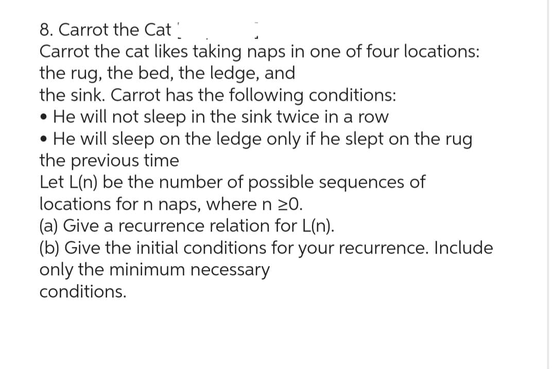 8. Carrot the Cat
Carrot the cat likes taking naps in one of four locations:
the rug, the bed, the ledge, and
the sink. Carrot has the following conditions:
• He will not sleep in the sink twice in a row
• He will sleep on the ledge only if he slept on the rug
the previous time
Let L(n) be the number of possible sequences of
locations for n naps, where n ≥0.
(a) Give a recurrence relation for L(n).
(b) Give the initial conditions for your recurrence. Include
only the minimum necessary
conditions.