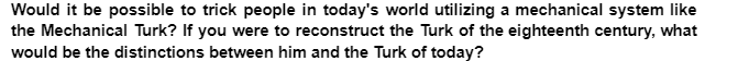 Would it be possible to trick people in today's world utilizing a mechanical system like
the Mechanical Turk? If you were to reconstruct the Turk of the eighteenth century, what
would be the distinctions between him and the Turk of today?