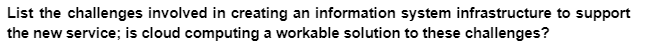 List the challenges involved in creating an information system infrastructure to support
the new service; is cloud computing a workable solution to these challenges?