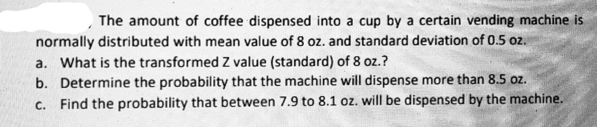 The amount of coffee dispensed into a cup by a certain vending machine is
normally distributed with mean value of 8 oz. and standard deviation of 0.5 oz.
a. What is the transformed Z value (standard) of 8 oz.?
b. Determine the probability that the machine will dispense more than 8.5 oz.
Find the probability that between 7.9 to 8.1 oz. will be dispensed by the machine.
C.
