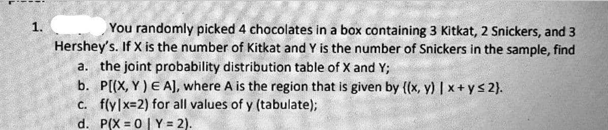 1.
You randomly picked 4 chocolates in a box containing 3 Kitkat, 2 Snickers, and 3
Hershey's. If X is the number of Kitkat and Y is the number of Snickers in the sample, find
a. the joint probability distribution table of X and Y;
b. P[(X, Y) E A], where A is the region that is given by {(x, y) | x + ys 2}.
c. f(y|x=2) for all values of y (tabulate);
d. P(X 0| Y = 2).
