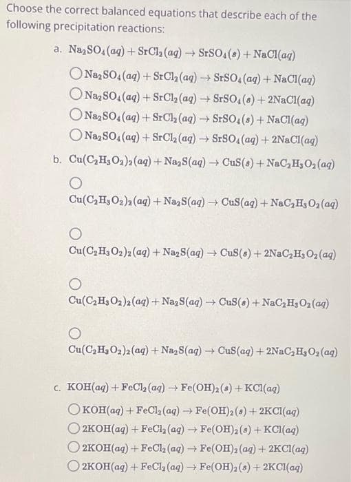 Choose the correct balanced equations that describe each of the
following precipitation reactions:
a. Na₂SO4 (aq) + SrCl₂ (aq) → SrSO4(s) + NaCl(aq)
ONa2SO4 (aq) + SrCl₂ (aq) → SrSO4 (aq) + NaCl(aq)
Na₂SO4 (aq) + SrCl₂ (aq) → SrSO4(s) + 2NaCl(aq)
ONa2SO4 (aq) + SrCl₂ (aq) → SrSO4(s) + NaCl(aq)
O Na₂SO4 (aq) + SrCl₂ (aq) → SrSO4 (aq) + 2NaCl(aq)
->
b. Cu(C₂H₂O₂)2 (aq) + Na, S(aq) → CuS(s) + NaC₂ H₂O₂ (aq)
O
Cu(C₂H3O₂)2 (aq) + Na2S(aq) → CuS(aq) + NaC₂H, O₂ (aq)
O
Cu(C₂H3O2)2 (aq) + Na₂S(aq) → CuS(s) + 2NaC₂H₂O₂ (aq)
Cu(C₂H3O2)2 (aq) + Na2S(aq) → CuS(s) + NaC₂H3O₂ (aq)
O
Cu(C₂H₂O₂)2 (aq) + Na₂S(aq) → CuS(aq) + 2NaC₂ H₂O₂ (aq)
c. KOH(aq) + FeCl₂ (aq) → Fe(OH)2 (8) + KCl(aq)
OKOH(aq) + FeCl₂ (aq) → Fe(OH)2 (8) + 2KCl(aq)
2KOH(aq) + FeCl₂ (aq) → Fe(OH)2 (8) + KCl(aq)
2KOH(aq)+FeCl, (aq) → Fe(OH), (ag)+2KCl(aq)
2KOH(aq)+FeCl,(aq) → Fe(OH)2(s)+2KCl(aq)