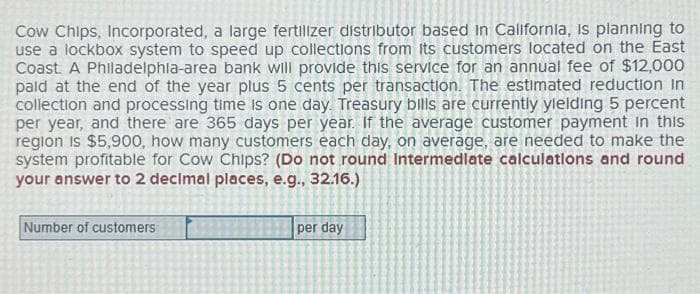 Cow Chips, Incorporated, a large fertilizer distributor based in California, is planning to
use a lockbox system to speed up collections from its customers located on the East
Coast A Philadelphia-area bank will provide this service for an annual fee of $12,000
pald at the end of the year plus 5 cents per transaction. The estimated reduction in
collection and processing time is one day. Treasury bills are currently yielding 5 percent
per year, and there are 365 days per year. If the average customer payment in this
region is $5,900, how many customers each day, on average, are needed to make the
system profitable for Cow Chips? (Do not round Intermediate calculations and round
your answer to 2 decimal places, e.g., 32.16.)
Number of customers
per day