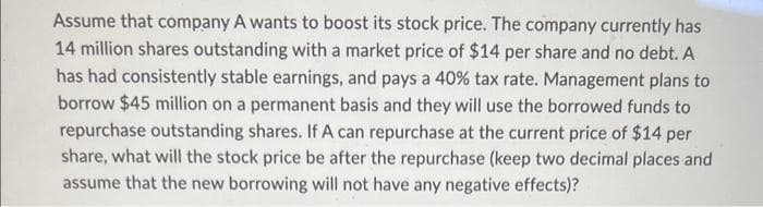 Assume that company A wants to boost its stock price. The company currently has
14 million shares outstanding with a market price of $14 per share and no debt. A
has had consistently stable earnings, and pays a 40% tax rate. Management plans to
borrow $45 million on a permanent basis and they will use the borrowed funds to
repurchase outstanding shares. If A can repurchase at the current price of $14 per
share, what will the stock price be after the repurchase (keep two decimal places and
assume that the new borrowing will not have any negative effects)?