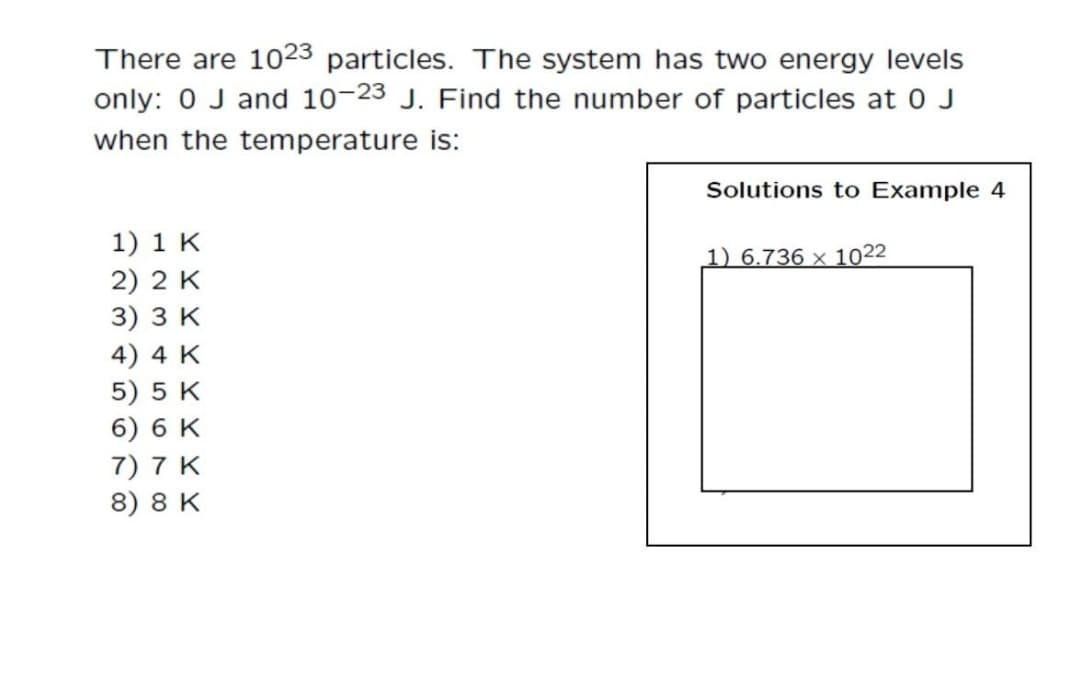 There are 1023 particles. The system has two energy levels
only: 0 J and 10-23 J. Find the number of particles at 0 J
when the temperature is:
Solutions to Example 4
1) 1 K
2) 2 K
3) зк
4) 4 K
5) 5 K
6) 6 K
1) 6.736 x 1022
7) 7 K
8) 8 K
