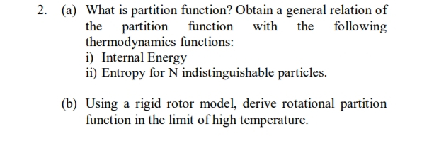 2. (a) What is partition function? Obtain a general relation of
function with the following
thermodynamics functions:
the partition
i) Internal Energy
ii) Entropy for N indistinguishable particles.
(b) Using a rigid rotor model, derive rotational partition
function in the limit of high temperature.