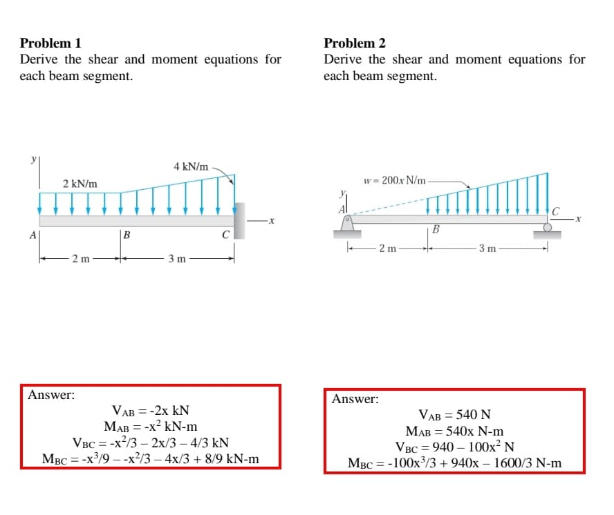 Problem 1
Problem 2
Derive the shear and moment equations for
each beam segment.
Derive the shear and moment equations for
each beam segment.
4 kN/m
2 kN/m
w = 200x N/m
A|
|B
- 2 m
3 m
2 m
3 m
Answer:
Answer:
VAB = -2x kN
MAB = -x? kN-m
VBC = -x?/3 – 2x/3 – 4/3 kN
MBC = -x³/9 – -x²/3 – 4x/3 + 8/9 kN-m
VAB = 540 N
МАВ 3D 540х N-m
Vвс %3D 940 — 100х? N
MBC = -100x/3 + 940x – 1600/3 N-m
%3D
