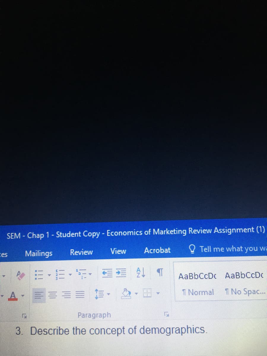 SEM - Chap 1 - Student Copy - Economics of Marketing Review Assignment (1)
Review
View
Acrobat
O Tell me what you wa
ces
Mailings
, m,m,年. 处
AaBbCcDc AaBbCcDc
=前。
I Normal
1 No Spac.
Paragraph
3. Describe the concept of demographics.
