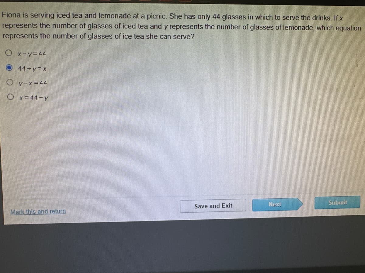 **Question:**

Fiona is serving iced tea and lemonade at a picnic. She has only 44 glasses in which to serve the drinks. If \( x \) represents the number of glasses of iced tea and \( y \) represents the number of glasses of lemonade, which equation represents the number of glasses of ice tea she can serve?

**Options:**

1. \( x - y = 44 \)

2. \( 44 + y = x \)

3. \( y - x = 44 \)

4. \( x = 44 - y \)

**Answer Choices:**

- \( x - y = 44 \)
- \( 44 + y = x \)
- \( y - x = 44 \)
- \( x = 44 - y \)

**Instructions:**
 - Select the correct equation from the options provided.
 - Use the "Save and Exit" button to save your answer and exit.
 - Use the "Next" button to proceed to the next question.
 - Use the "Submit" button to submit your answer.

For assistance or to revisit a particular question, use the "Mark this and return" link.

*Note: No graphs or diagrams are present or discussed in this question.*