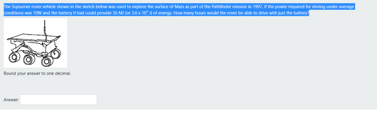 The Sojourner rover vehicle shown in the sketch below was used to explore the surface of Mars as part of the Pathfinder mission in 1997. If the power required for driving under average
conditions was 10W and the battery it had could provide 36 MJ (or 3.6 x 107 J) of energy. How many hours would the rover be able to drive with just the battery?
Round your answer to one decimal.
Answer:
