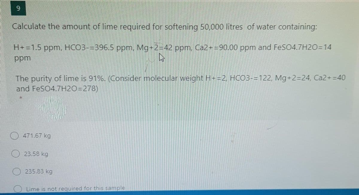 Calculate the amount of lime required for softening 50,000 litres of water containing:
H+=1.5 ppm, HCOB-=396.5 ppm., Mg+2=42 ppm, Ca2+=90.00 ppm and FeSO4.7H20=14
udd
The purity of lime is 91%. (Consider molecular weignt H-=2, HCO3-=122, Mg+2=24, Ca2+ =40
and FeSO4.7H2O=278)
471.67 kg
23.58 kg
O 235.83 kg
Lime is not required for this sample
