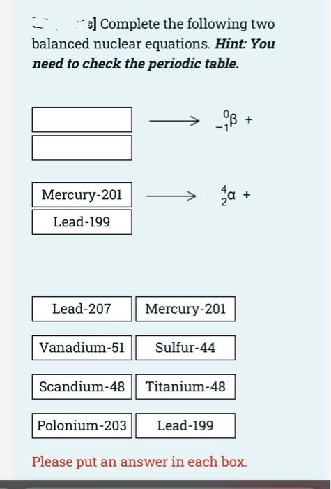 Complete the following two
balanced nuclear equations. Hint: You
need to check the periodic table.
Mercury-201
Lead-199
Lead-207
Mercury-201
Vanadium-51
Sulfur-44
Scandium-48 | Titanium-48
Polonium-203
Lead-199
Please put an answer in each box.
