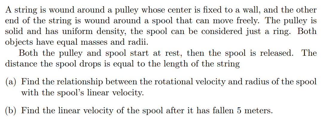 A string is wound around a pulley whose center is fixed to a wall, and the other
end of the string is wound around a spool that can move freely. The pulley is
solid and has uniform density, the spool can be considered just a ring. Both
objects have equal masses and radii.
Both the pulley and spool start at rest, then the spool is released. The
distance the spool drops is equal to the length of the string
(a) Find the relationship between the rotational velocity and radius of the spool
with the spool's linear velocity.
(b) Find the linear velocity of the spool after it has fallen 5 meters.