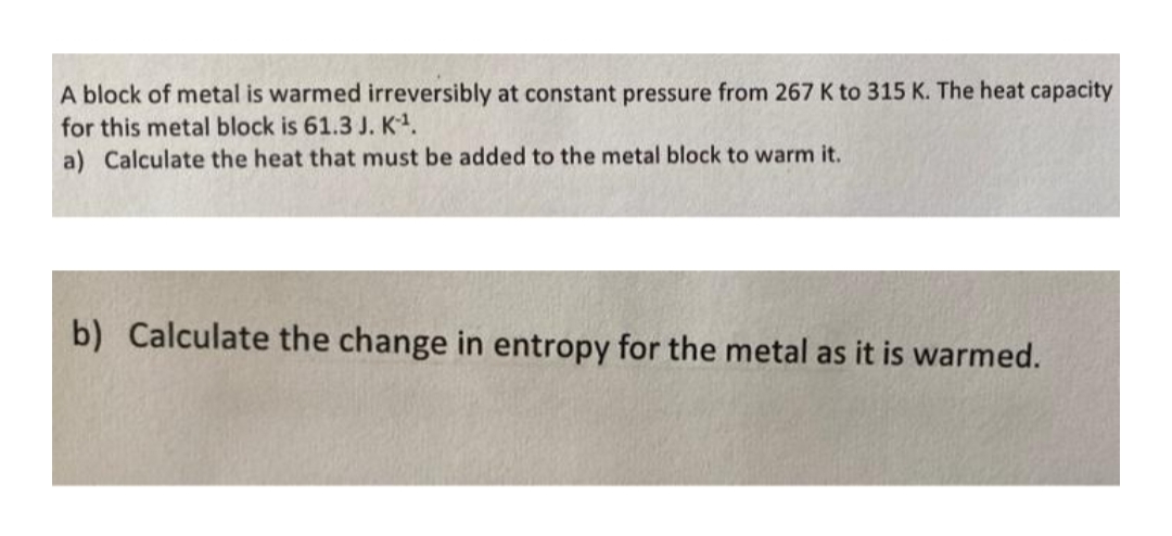 A block of metal is warmed irreversibly at constant pressure from 267 K to 315 K. The heat capacity
for this metal block is 61.3 J. K.
a) Calculate the heat that must be added to the metal block to warm it.
b) Calculate the change in entropy for the metal as it is warmed.
