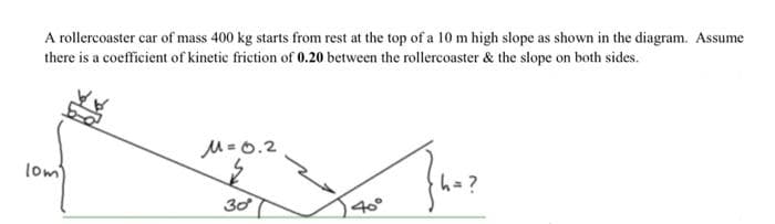 A rollercoaster car of mass 400 kg starts from rest at the top of a 10 m high slope as shown in the diagram. Assume
there is a coefficient of kinetic friction of 0.20 between the rollercoaster & the slope on both sides.
M-0.2
lom
h=?
30
40°
