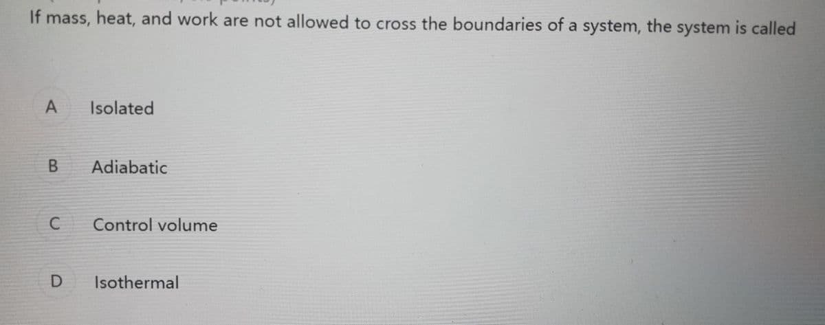 If mass, heat, and work are not allowed to cross the boundaries of a system, the system is called
A.
Isolated
Adiabatic
C
Control volume
Isothermal
