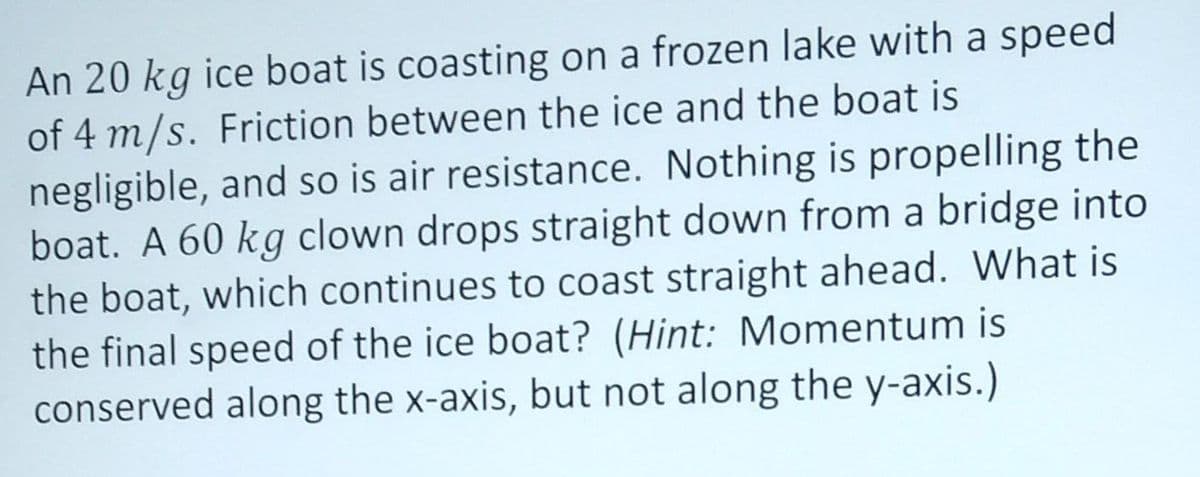 An 20 kg ice boat is coasting on a frozen lake with a speed
of 4 m/s. Friction between the ice and the boat is
negligible, and so is air resistance. Nothing is propelling the
boat. A 60 kg clown drops straight down from a bridge into
the boat, which continues to coast straight ahead. What is
the final speed of the ice boat? (Hint: Momentum is
conserved along the x-axis, but not along the y-axis.)
